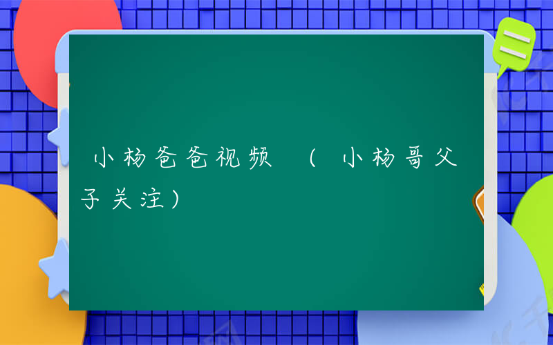 小杨爸爸视频 (小杨哥父子关注)